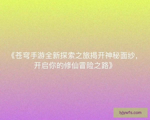 《苍穹手游全新探索之旅揭开神秘面纱，开启你的修仙冒险之路》