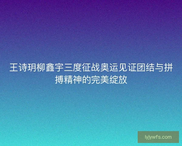 王诗玥柳鑫宇三度征战奥运见证团结与拼搏精神的完美绽放