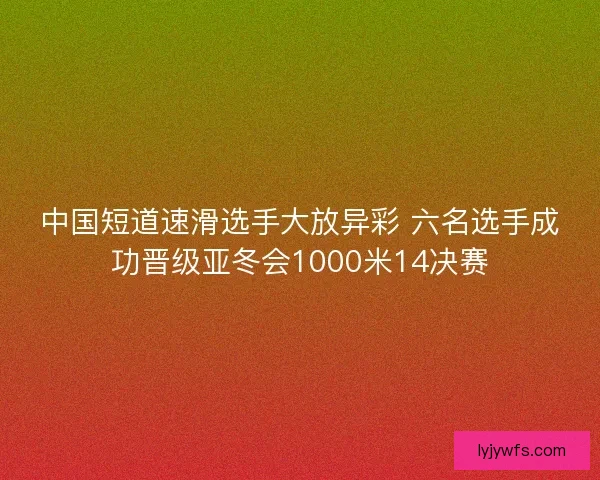 中国短道速滑选手大放异彩 六名选手成功晋级亚冬会1000米14决赛