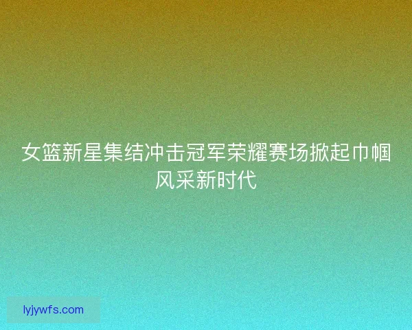 女篮新星集结冲击冠军荣耀赛场掀起巾帼风采新时代