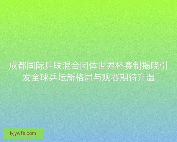 成都国际乒联混合团体世界杯赛制揭晓引发全球乒坛新格局与观赛期待升温