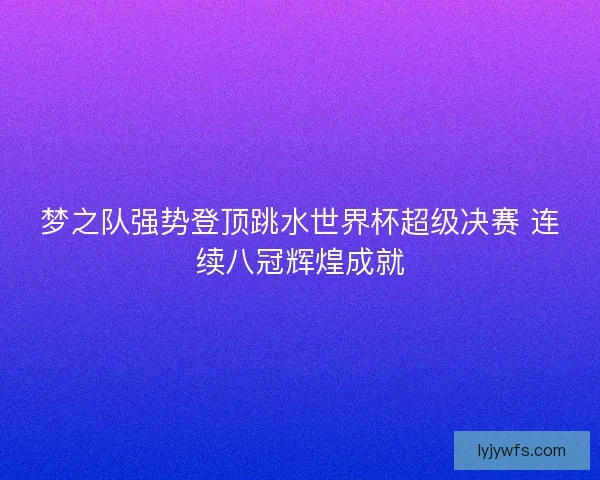 梦之队强势登顶跳水世界杯超级决赛 连续八冠辉煌成就