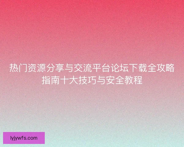 热门资源分享与交流平台论坛下载全攻略指南十大技巧与安全教程