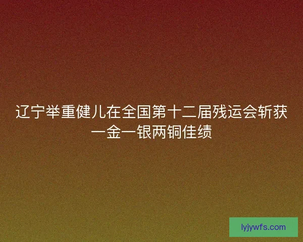 辽宁举重健儿在全国第十二届残运会斩获一金一银两铜佳绩