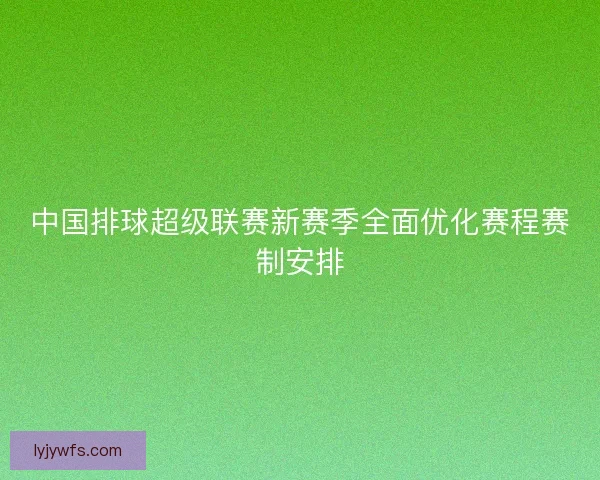 中国排球超级联赛新赛季全面优化赛程赛制安排