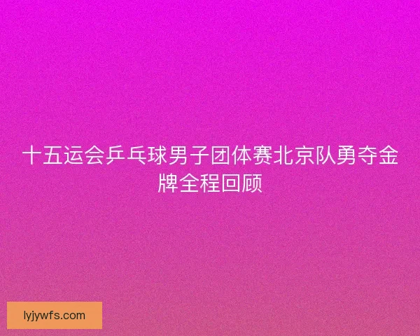 十五运会乒乓球男子团体赛北京队勇夺金牌全程回顾