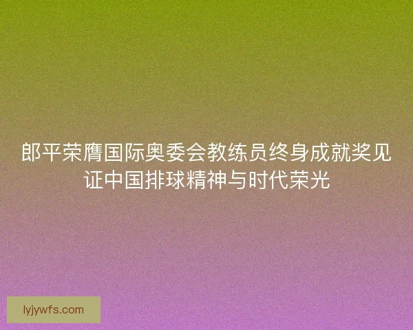 郎平荣膺国际奥委会教练员终身成就奖见证中国排球精神与时代荣光