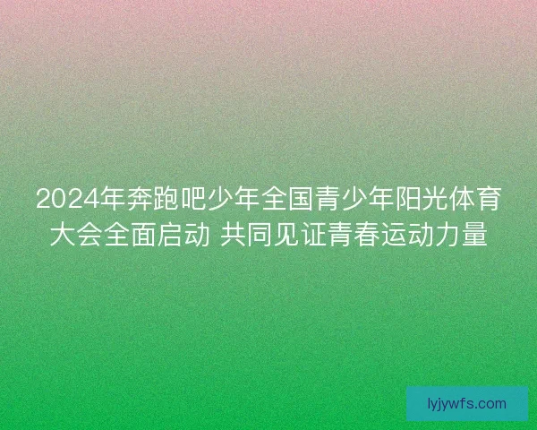 2024年奔跑吧少年全国青少年阳光体育大会全面启动 共同见证青春运动力量