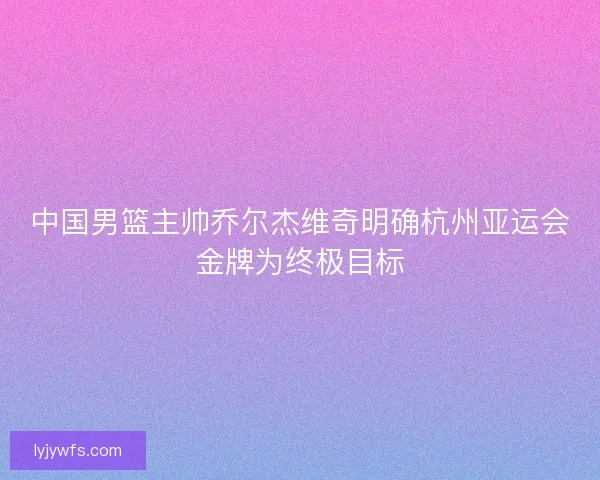 中国男篮主帅乔尔杰维奇明确杭州亚运会金牌为终极目标