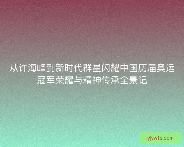 从许海峰到新时代群星闪耀中国历届奥运冠军荣耀与精神传承全景记