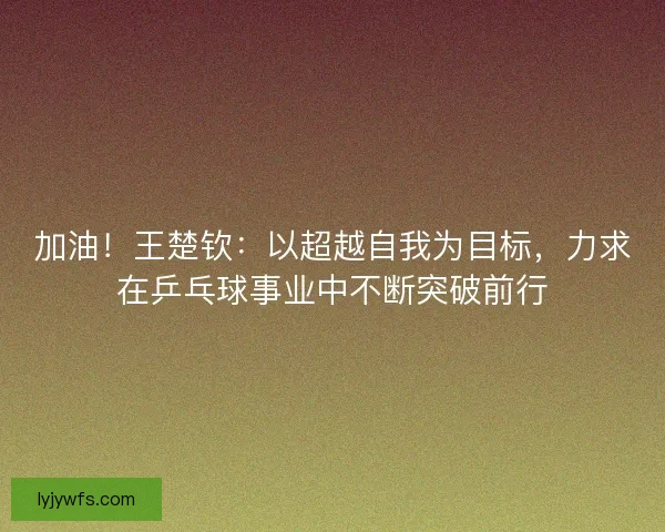 加油！王楚钦：以超越自我为目标，力求在乒乓球事业中不断突破前行