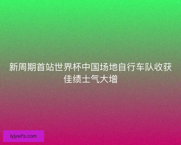新周期首站世界杯中国场地自行车队收获佳绩士气大增