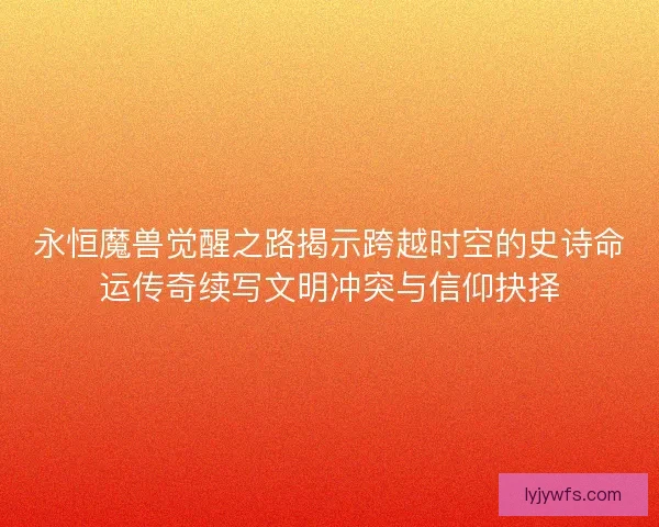 永恒魔兽觉醒之路揭示跨越时空的史诗命运传奇续写文明冲突与信仰抉择