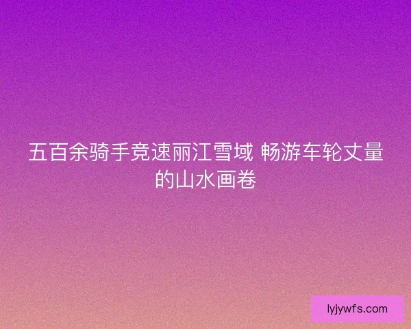 五百余骑手竞速丽江雪域 畅游车轮丈量的山水画卷