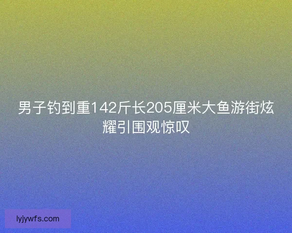 男子钓到重142斤长205厘米大鱼游街炫耀引围观惊叹 男子钓到重142斤长205厘米大鱼游街炫耀引围观惊叹