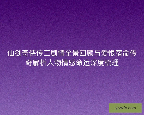 仙剑奇侠传三剧情全景回顾与爱恨宿命传奇解析人物情感命运深度梳理