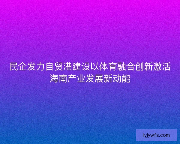 民企发力自贸港建设以体育融合创新激活海南产业发展新动能 民企发力自贸港建设以体育融合创新激活海南产业发展新动能
