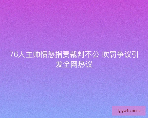 76人主帅愤怒指责裁判不公 吹罚争议引发全网热议