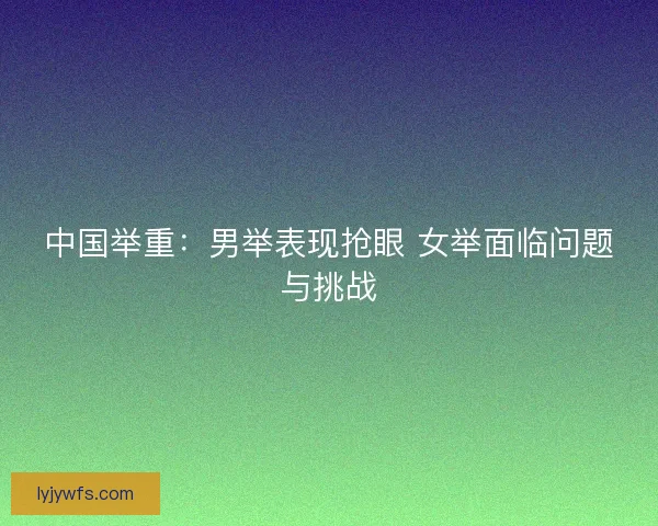 中国举重：男举表现抢眼 女举面临问题与挑战