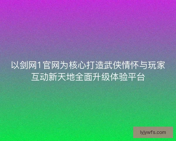 以剑网1官网为核心打造武侠情怀与玩家互动新天地全面升级体验平台