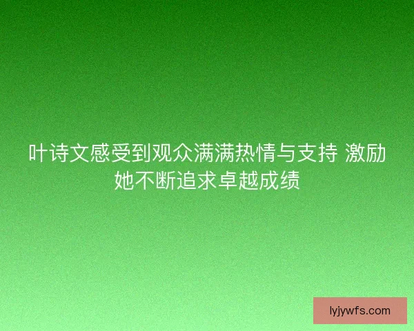叶诗文感受到观众满满热情与支持 激励她不断追求卓越成绩 叶诗文感受到观众满满热情与支持 激励她不断追求卓越成绩