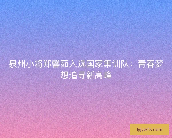 泉州小将郑馨茹入选国家集训队：青春梦想追寻新高峰