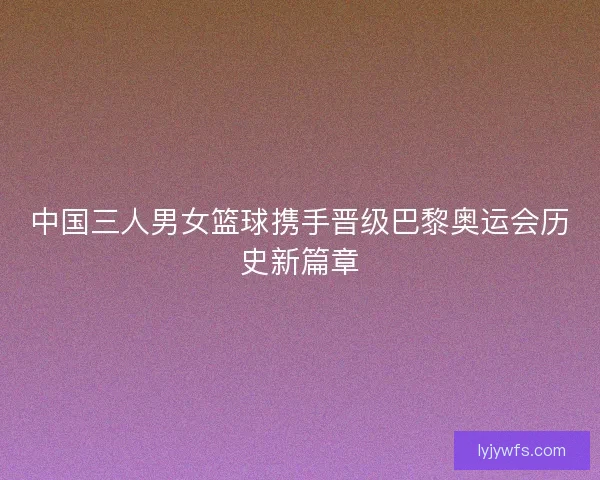 中国三人男女篮球携手晋级巴黎奥运会历史新篇章