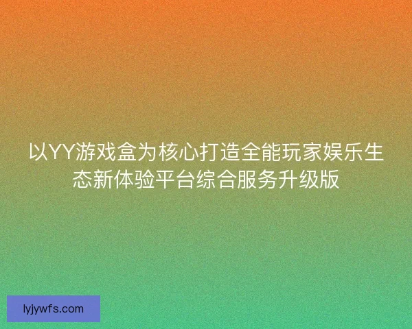 以YY游戏盒为核心打造全能玩家娱乐生态新体验平台综合服务升级版