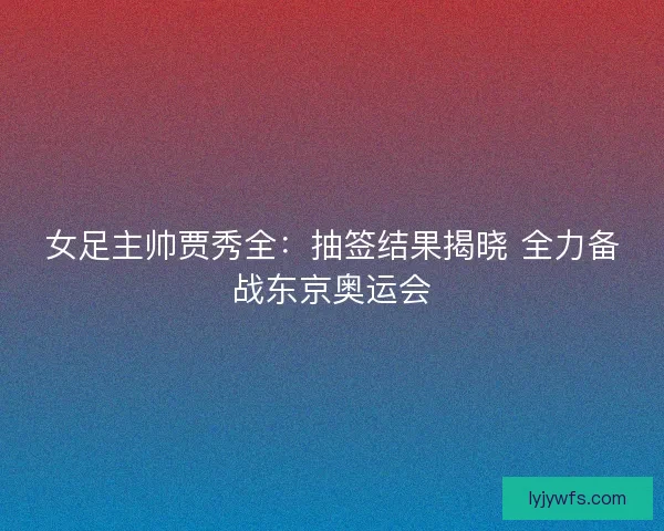 女足主帅贾秀全：抽签结果揭晓 全力备战东京奥运会