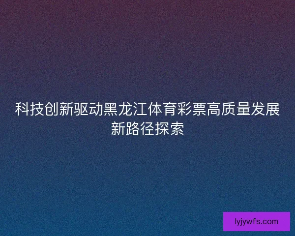 科技创新驱动黑龙江体育彩票高质量发展新路径探索