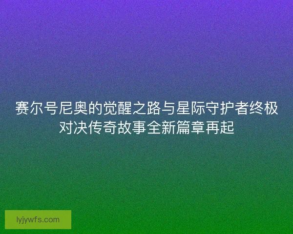 赛尔号尼奥的觉醒之路与星际守护者终极对决传奇故事全新篇章再起