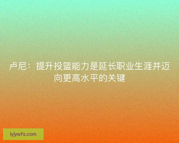 卢尼：提升投篮能力是延长职业生涯并迈向更高水平的关键