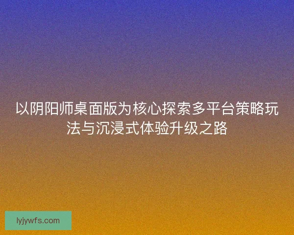 以阴阳师桌面版为核心探索多平台策略玩法与沉浸式体验升级之路 以阴阳师桌面版为核心探索多平台策略玩法与沉浸式体验升级之路