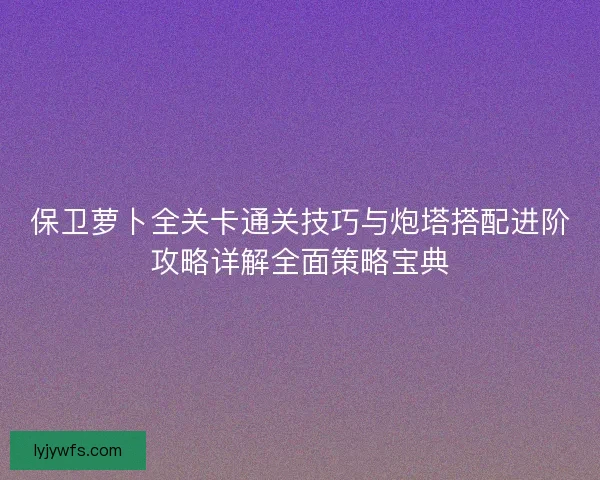保卫萝卜全关卡通关技巧与炮塔搭配进阶攻略详解全面策略宝典 保卫萝卜全关卡通关技巧与炮塔搭配进阶攻略详解全面策略宝典