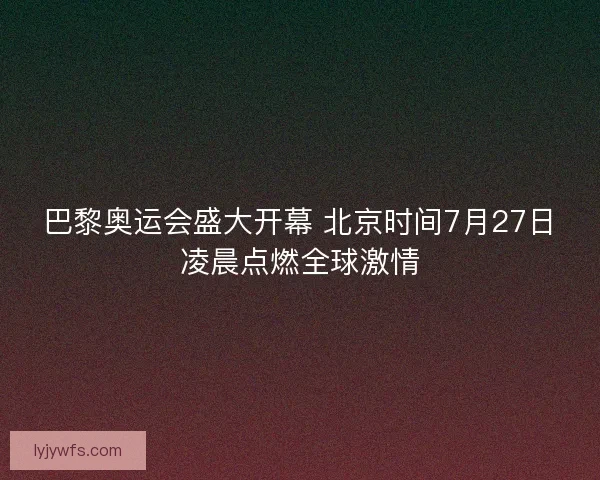 巴黎奥运会盛大开幕 北京时间7月27日凌晨点燃全球激情 巴黎奥运会盛大开幕 北京时间7月27日凌晨点燃全球激情